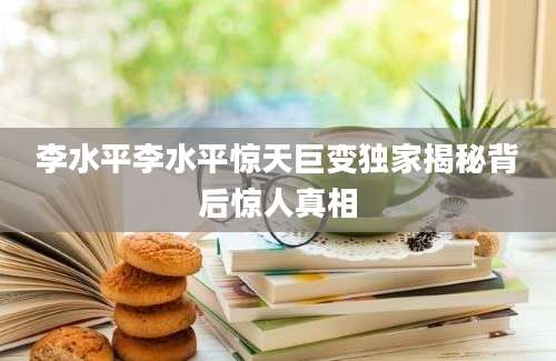 李水平李水平惊天巨变独家揭秘背后惊人真相