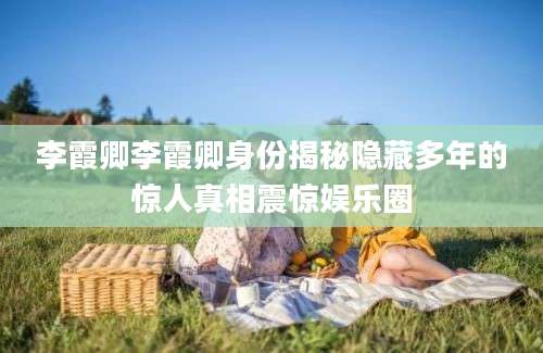 李霞卿李霞卿身份揭秘隐藏多年的惊人真相震惊娱乐圈
