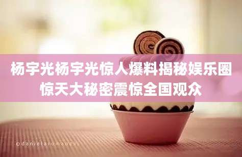 杨宇光杨宇光惊人爆料揭秘娱乐圈惊天大秘密震惊全国观众