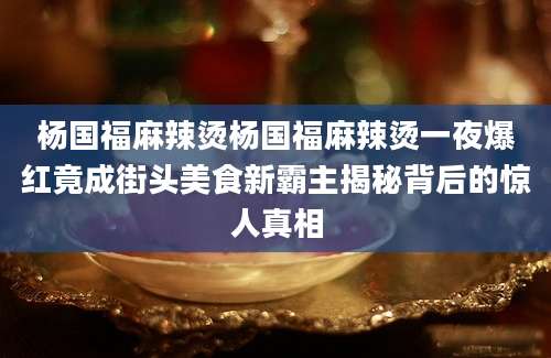 杨国福麻辣烫杨国福麻辣烫一夜爆红竟成街头美食新霸主揭秘背后的惊人真相