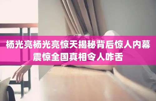 杨光亮杨光亮惊天揭秘背后惊人内幕震惊全国真相令人咋舌