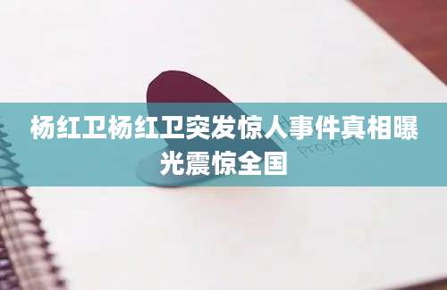杨红卫杨红卫突发惊人事件真相曝光震惊全国