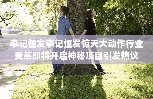 李记恒发李记恒发惊天大动作行业变革即将开启神秘项目引发热议