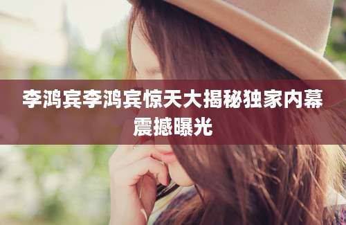 李鸿宾李鸿宾惊天大揭秘独家内幕震撼曝光