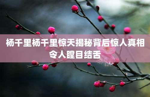 杨千里杨千里惊天揭秘背后惊人真相令人瞠目结舌