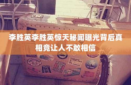 李胜英李胜英惊天秘闻曝光背后真相竟让人不敢相信