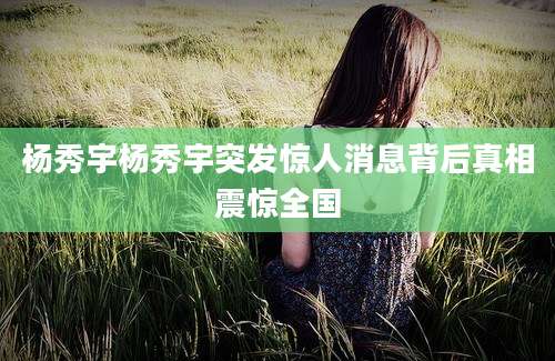 杨秀宇杨秀宇突发惊人消息背后真相震惊全国