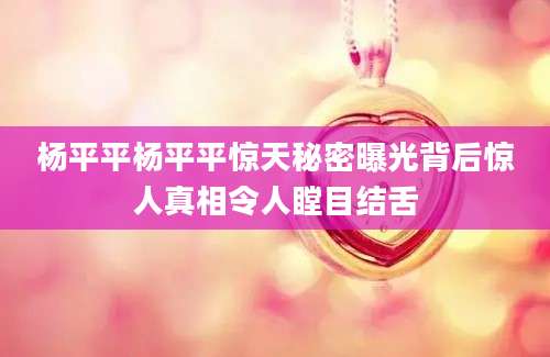 杨平平杨平平惊天秘密曝光背后惊人真相令人瞠目结舌