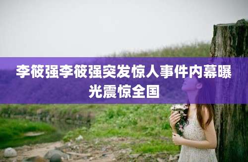 李筱强李筱强突发惊人事件内幕曝光震惊全国