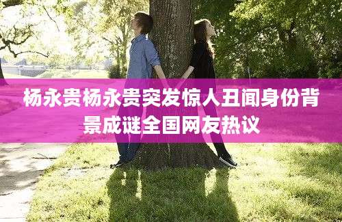 杨永贵杨永贵突发惊人丑闻身份背景成谜全国网友热议