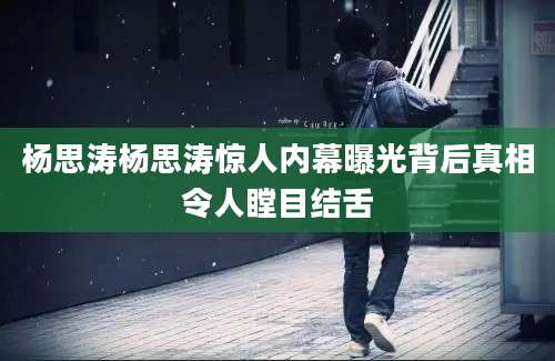 杨思涛杨思涛惊人内幕曝光背后真相令人瞠目结舌