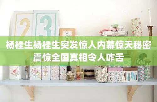 杨桂生杨桂生突发惊人内幕惊天秘密震惊全国真相令人咋舌