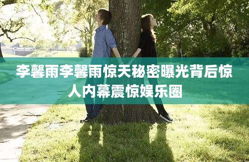 李馨雨李馨雨惊天秘密曝光背后惊人内幕震惊娱乐圈