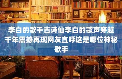 李白的歌千古诗仙李白的歌声穿越千年震撼再现网友直呼这是哪位神秘歌手