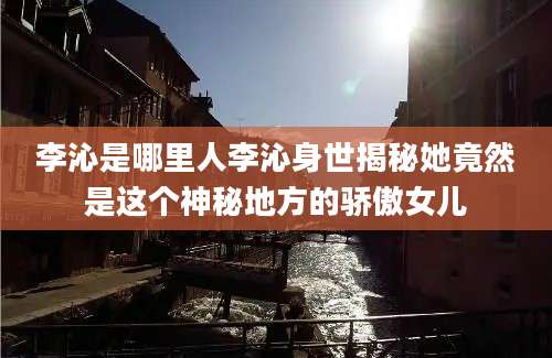 李沁是哪里人李沁身世揭秘她竟然是这个神秘地方的骄傲女儿