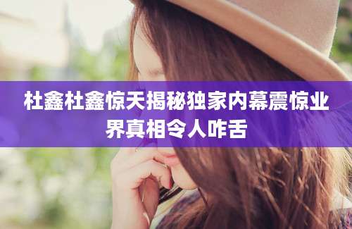杜鑫杜鑫惊天揭秘独家内幕震惊业界真相令人咋舌