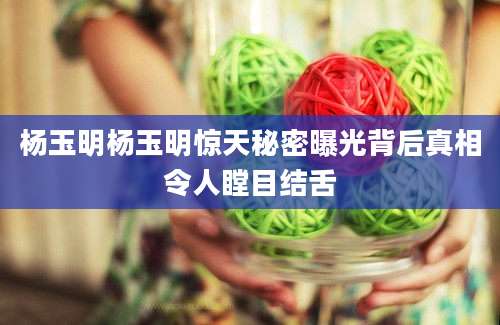 杨玉明杨玉明惊天秘密曝光背后真相令人瞠目结舌