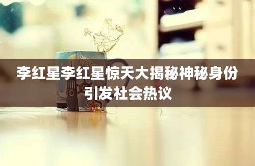 李红星李红星惊天大揭秘神秘身份引发社会热议