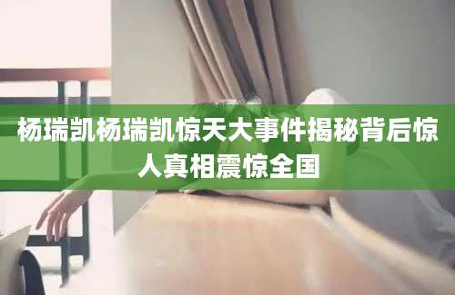 杨瑞凯杨瑞凯惊天大事件揭秘背后惊人真相震惊全国