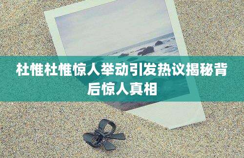 杜惟杜惟惊人举动引发热议揭秘背后惊人真相