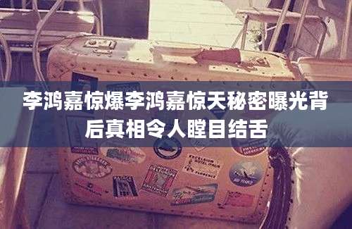 李鸿嘉惊爆李鸿嘉惊天秘密曝光背后真相令人瞠目结舌