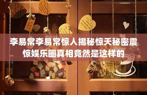 李易常李易常惊人揭秘惊天秘密震惊娱乐圈真相竟然是这样的