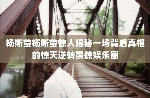 杨斯莹杨斯莹惊人揭秘一场背后真相的惊天逆转震惊娱乐圈