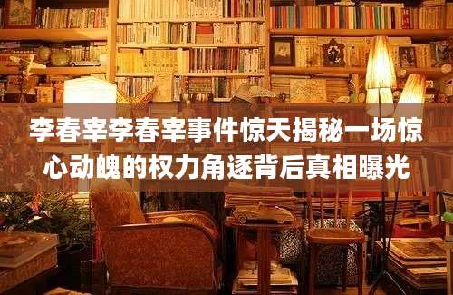 李春宰李春宰事件惊天揭秘一场惊心动魄的权力角逐背后真相曝光