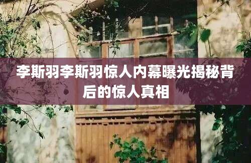 李斯羽李斯羽惊人内幕曝光揭秘背后的惊人真相