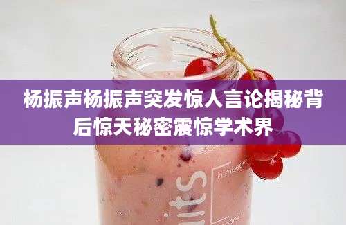 杨振声杨振声突发惊人言论揭秘背后惊天秘密震惊学术界