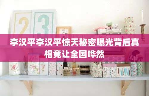 李汉平李汉平惊天秘密曝光背后真相竟让全国哗然
