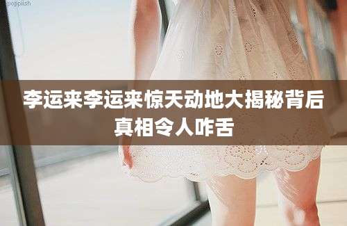 李运来李运来惊天动地大揭秘背后真相令人咋舌