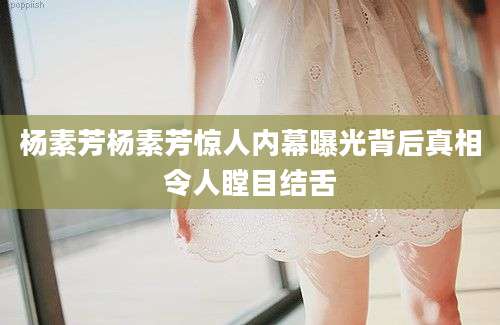 杨素芳杨素芳惊人内幕曝光背后真相令人瞠目结舌