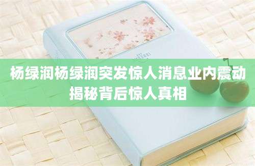 杨绿润杨绿润突发惊人消息业内震动揭秘背后惊人真相