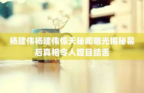 杨建伟杨建伟惊天秘闻曝光揭秘幕后真相令人瞠目结舌