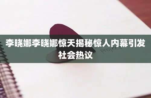 李晓娜李晓娜惊天揭秘惊人内幕引发社会热议