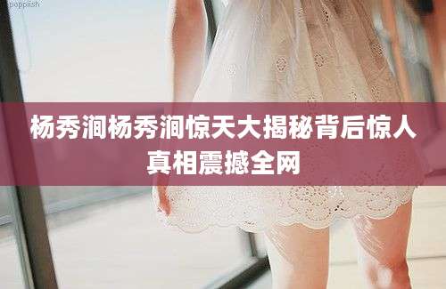 杨秀涧杨秀涧惊天大揭秘背后惊人真相震撼全网