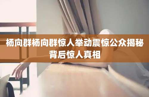 杨向群杨向群惊人举动震惊公众揭秘背后惊人真相