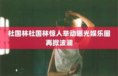 杜国林杜国林惊人举动曝光娱乐圈再掀波澜