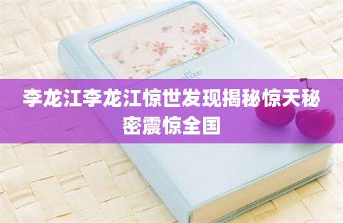 李龙江李龙江惊世发现揭秘惊天秘密震惊全国