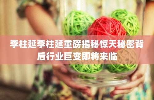 李柱延李柱延重磅揭秘惊天秘密背后行业巨变即将来临
