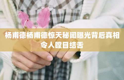 杨甫德杨甫德惊天秘闻曝光背后真相令人瞠目结舌
