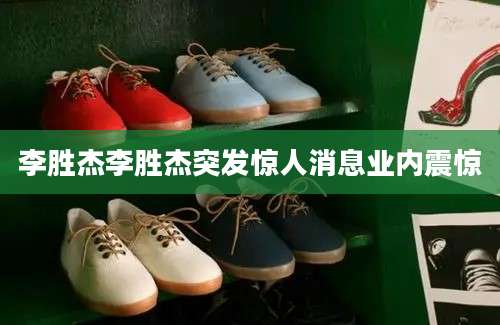 李胜杰李胜杰突发惊人消息业内震惊