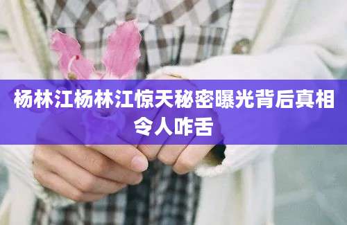 杨林江杨林江惊天秘密曝光背后真相令人咋舌