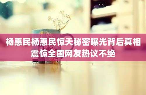 杨惠民杨惠民惊天秘密曝光背后真相震惊全国网友热议不绝