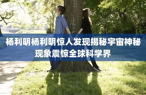 杨利明杨利明惊人发现揭秘宇宙神秘现象震惊全球科学界
