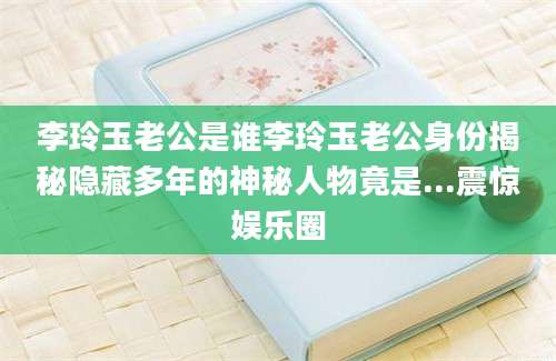 李玲玉老公是谁李玲玉老公身份揭秘隐藏多年的神秘人物竟是...震惊娱乐圈