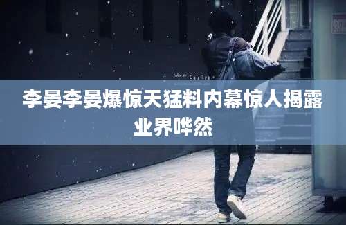李晏李晏爆惊天猛料内幕惊人揭露业界哗然
