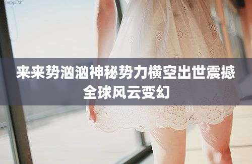 来来势汹汹神秘势力横空出世震撼全球风云变幻