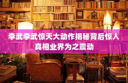 李武李武惊天大动作揭秘背后惊人真相业界为之震动